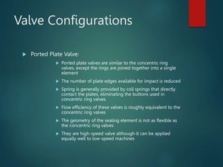 Valve Configurations
 Ported Plate Valve:
 Ported plate valves are similar to the concentric ring
valves, except the rings are joined together into a single
element
 The number of plate edges available for impact is reduced
 Spring is generally provided by coil springs that directly
contact the plates, eliminating the buttons used in
concentric ring valves.
 Flow efficiency of these valves is roughly equivalent to the
concentric ring valves
 The geometry of the sealing element is not as flexible as
the concentric ring valves
 They are high-speed valve although it can be applied
equally well to low-speed machines
 