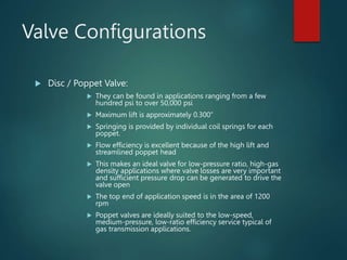 Valve Configurations
 Disc / Poppet Valve:
 They can be found in applications ranging from a few
hundred psi to over 50,000 psi
 Maximum lift is approximately 0.300”
 Springing is provided by individual coil springs for each
poppet.
 Flow efficiency is excellent because of the high lift and
streamlined poppet head
 This makes an ideal valve for low-pressure ratio, high-gas
density applications where valve losses are very important
and sufficient pressure drop can be generated to drive the
valve open
 The top end of application speed is in the area of 1200
rpm
 Poppet valves are ideally suited to the low-speed,
medium-pressure, low-ratio efficiency service typical of
gas transmission applications.
 