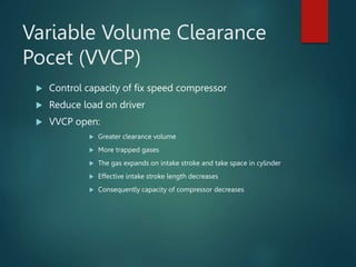 Variable Volume Clearance
Pocet (VVCP)
 Control capacity of fix speed compressor
 Reduce load on driver
 VVCP open:
 Greater clearance volume
 More trapped gases
 The gas expands on intake stroke and take space in cylinder
 Effective intake stroke length decreases
 Consequently capacity of compressor decreases
 