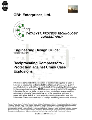 GBH Enterprises, Ltd.

Engineering Design Guide:
GBHE-EDG-MAC-5705

Reciprocating Compressors Protection against Crank Case
Explosions
Information contained in this publication or as otherwise supplied to Users is
believed to be accurate and correct at time of going to press, and is given in
good faith, but it is for the User to satisfy itself of the suitability of the information
for its own particular purpose. GBHE gives no warranty as to the fitness of this
information for any particular purpose and any implied warranty or condition
(statutory or otherwise) is excluded except to the extent that exclusion is
prevented by law. GBHE accepts no liability resulting from reliance on this
information. Freedom under Patent, Copyright and Designs cannot be assumed.

Refinery Process Stream Purification Refinery Process Catalysts Troubleshooting Refinery Process Catalyst Start-Up / Shutdown
Activation Reduction In-situ Ex-situ Sulfiding Specializing in Refinery Process Catalyst Performance Evaluation Heat & Mass
Balance Analysis Catalyst Remaining Life Determination Catalyst Deactivation Assessment Catalyst Performance
Characterization Refining & Gas Processing & Petrochemical Industries Catalysts / Process Technology - Hydrogen Catalysts /
Process Technology – Ammonia Catalyst Process Technology - Methanol Catalysts / process Technology – Petrochemicals
Specializing in the Development & Commercialization of New Technology in the Refining & Petrochemical Industries
Web Site: www.GBHEnterprises.com

 