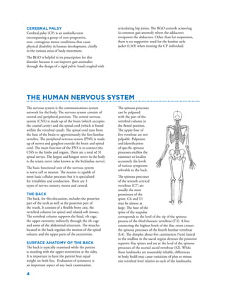 4
The nervous system is the communications system
network for the body. The nervous system consists of
central and peripheral portions. The central nervous
system (CNS) is made up of the brain (which occupies
the cranial cavity) and the spinal cord (which is found
within the vertebral canal). The spinal cord runs from
the base of the brain to approximately the first lumbar
vertebra. The peripheral nervous system (PNS) is made
up of nerves and ganglion outside the brain and spinal
cord. The main function of the PNS is to connect the
CNS to the limbs and organs. There are a total of 31
spinal nerves. The largest and longest nerve in the body
is the sciatic nerve (also known as the Ischiadiac nerve).
The basic functional unit of the nervous system
is nerve cell or neuron. The neuron is capable of
most basic cellular processes but it is specialized
for irritability and conduction. There are 3
types of nerves; sensory, motor and central.
The Back
The back, for this discussion, includes the posterior
part of the neck as well as the posterior part of
the trunk. It consists of a flexible bony axis, the
vertebral column (or spine) and related soft tissues.
The vertebral column supports the head, rib cage,
the upper extremity indirectly through the rib cage
and some of the abdominal structures. The muscles
located in the back regulate the motion of the spinal
column and the upper parts of the extremities.
Surface Anatomy of the Back
The back is typically examined while the patient
is standing with the upper extremities at the sides.
It is important to have the patient bear equal
weight on both feet. Evaluation of symmetry is
an important aspect of any back examination.
The Human Nervous System
The spinous processes
can be palpated
with the part of the
vertebral column in
the flexed position.
The upper four of
five vertebrae are not
palpable. Palpation
and identification
of specific spinous
processes enables the
examiner to localize
accurately the levels
of various symptoms
referable to the back.
The spinous processes
of the seventh cervical
vertebrae (C7) are
usually the most
prominent of the
spine. C6 and T1
may be almost as
large. The base of the
spine of the scapulae
corresponds to the level of the tip of the spinous
process of the third thoracic vertebrae (T3). A line
connecting the highest levels of the iliac crests crosses
the spinous processes of the fourth lumbar vertebrae
(L4). The dimples about five centimeters (5cm) lateral
to the midline in the sacral region denotes the posterior
superior iliac spines and are at the level of the spinous
processes of the second sacral vertebrae (S2). While
these landmarks are reasonably reliable, differences
in body build may cause variations of plus or minus
one vertebral level relative to each of the landmarks.
Cerebral Palsy
Cerebral palsy (CP) is an umbrella term
encompassing a group of non-progressive,
non- contagious motor conditions that cause
physical disability in human development, chiefly
in the various areas of body movement.
The RGO is helpful in its prescription for this
disorder because it can improve gait anomalies
through the design of a rigid pelvic band coupled with
articulating hip joints. The RGO controls scissoring
(a common gait anomoly where the adductors
overpower the abductors. Other than for suspension,
there is no supportive need for the lumbar style
jacket (LSO) when treating the CP individual.
 