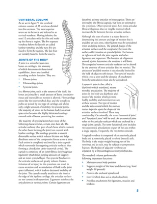 5
Vertebral Column
As we see in figure 9, the vertebral
column consists of 33 vertebrae divided
into five sections. The most superior
seven are in the neck and referred to as
cervical vertebrae. Moving inferior, the
next 12 articulate with the ribs and make
up the thoracic region. The five separate
vertebrae below the last rib are called
lumbar vertebrae and the next five are
fused to form the sacrum. The last four
are variably fused to form the coccyx.
Joints of the Body
A joint is a union between two
bones or cartilages, the anatomy
of which determines its functional
capabilities. Joints are classified
according to their function. They are:
•	 Fibrous joints
•	 Fibrocartilage joints
•	 Synovial joints
In a fibrous joint, such as the sutures of the skull, the
bones are joined by a small amount of dense connective
tissue and essentially no motion is allowed. Fibrocartilage
joints like the intervertebral discs and the symphysis
pubis are joined by one type of cartilage and allows
only a slight amount of mobility. In synovial joints,
(the majority of joints in the human body) an actual
space exist between the highly lubricated cartilage
covered ends of bones permitting free motion.
The majority of synovial joints have most of the
following characteristics, certain ones have all. The
articular surfaces (that part of each bone which contacts
the other bone forming the joint) are covered with
hyaline cartilage. The cartilage provides a smooth
distortable surface which reduces friction and helps
distribute some of the compressive forces across a joint.
Each union is completely enclosed by a joint capsule
which surrounds the opposing articular surfaces, thus
forming a closed joint cavity (synovial cavity). The
capsule is composed of an outer fibrous layer (capsular
ligament) which lends varying amounts of support
and an inner synovial layer. The synovial fluid covers
the articular surfaces and greatly reduces friction.
Irritation of or injury to the synovium can result in
excess secretion and accumulation of fluid in the joint
space (effusion), which leads to decreased mobility of
the joint. The capsule usually attaches to the bone at
the edge of the hyaline cartilage, the articular surfaces
are not covered with synovium. Ligaments reinforce the
articulations at various points. Certain ligaments are
described as intra-articular or intrascapular. These are
internal to the fibrous capsule, but they are external to
the synovium. Other synovial joints have intra-articular
fibrocartilaginous discs or ringlike menisci which
increase the fit between the two articular surfaces.
Although the type of union is a major factor in
determining the amount and type of motion that is
available at each joint, other factors must be considered
when analyzing motion. The general shapes of the
articular surfaces and the congruency between the
surfaces affect motion at synovial joints. The laxness
or tightness of both the joint capsule and other
ligaments are important. The location of a ligament
around a joint determines the motions it will limit.
The congruity between articular surfaces can be altered
by the presence of intra-articular discs or menisci. The
amount of available motion is occasionally limited by
the bulk of adjacent soft tissues. The types of muscles
which cross a joint and the distance of attachment
from the articulation must also be considered.
A synovial joint is also called a
diarthosis which translated, means
movable articulation. The majority of
joints in the body are diarthosis and
most of the motion which permits
bodily mobility and movement occurs
at these unions. The type of motion
and the axis around which the motion
occurs depends upon the shapes of the
articular surfaces involved. These vary
considerably. Occasionally, the terms ‘anatomical joint’
and ‘functional joint’ will be used. An anatomical joint
refers to the articular surfaces which are enclosed by a
single joint capsule. The term functional joint includes
two anatomical articulations or part of the area within
a single capsule. Frequently, the two terms coincide.
A typical vertebrae is composed of an anteriorly placed
body and a posteriorly placed vertebral (neural) arch.
The body is the major weight bearing part of the
vertebrae and as such, may be subject to compression
fracture. The bodies of adjacent vertebrae are
separated by a fibrocartilaginous intervertebral disc.
The vertebral column performs the
following important functions:
•	 Maintains erect body position
•	 Supports weight of the head and thorax (avg. head
weighs 18 pounds)
•	 Protects the enclosed spinal cord
•	 Intervertebral discs act as shock absorbers
•	 Provides attachments for ligaments, muscles and
tendons
 