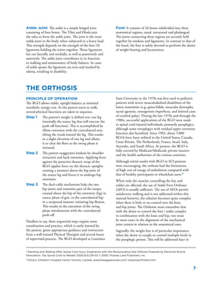 7
Ankle Joint: The ankle is a simple hinged joint
consisting of four bones. The Tibia and Fibula join
the talus to form the ankle joint. The joint is the most
stable joint in the body, when subjected to a heavy load.
This strength depends on the strength of the four (4)
ligaments holding the joints together. Those ligaments
fan out laterally and medially, as well as posteriorly and
anteriorly. The ankle joint contributes in its function
to walking and maintenance of body balance. In cases
of ankle sprain the ligaments are torn and marked by
edema, resulting in disability.
The Orthosis
Principle of Operation
The RGO allows stable, upright balance at minimal
metabolic energy cost. As the patient starts to walk,
several physical functions are taken in sequence.
Step 1	 The patient’s weight is shifted over one leg
(normally the stance leg that will execute the
push-off function). This is accomplished by
elbow extension with the contralateral arm,
tilting the trunk toward the leg. This results
in a slight elevation of one leg and allows
it to clear the floor as the swing phase is
initiated.
Step 2	 The patient exaggerates lordosis by shoulder
retraction and back extension. Applying force
against the posterior thoracic strap of the
RGO applies force on the thoracic uprights
creating a moment about the hip joint of
the stance leg and forces it to undergo hip
extension.
Step 3	 The dual-cable mechanism links the two
hip joints and transmits part of the torque
created about the hip of the extremity (leg) in
stance phase of gait, to the contralateral hip
in a reciprocal manner, initiating hip flexion.
This results in the execution of the swing
phase simultaneous with the contralateral
push-off.
Needless to say, these sequential steps require some
coordination and practice, which is easily learned by
the patient, given appropriate guidance and instruction
from a well-trained Physical Therapist and several hours
of supervised practice. The RGO developed at Louisiana
State University in the 1970s was first used in pediatric
patients with severe musculoskeletal disabilities of the
lower extremities (e.g.,spina bifida, muscular dystrophy,
sacral agenesis, osteogenesis imperfecta, and limited cases
of cerebral palsy). During the late 1970s and through the
1980s, successful applications of the RGO were made
to spinal cord-injured individuals; primarily paraplegics,
although some tetraplegics with residual upper extremity
function also benefited. Since 1983, about 5,000
RGOs have been utilized in the United States, Canada,
Great Britain, The Netherlands, France, Israel, Italy,
Australia, and South Africa. At present, the RGO is
fully covered by Medicare/Medicaid, private insurers
and the health authorities of the various countries.
Although initial results with RGO in SCI patients
were encouraging, the orthosis had the limitations,
of high cost of energy of ambulation compared with
that of healthy participants or wheelchair users.4
When only the muscles controlling the feet and
ankles are affected, the use of Ankle Foot Orthoses
(AFO) is usually sufficient. The use of AFOs permit
satisfactory walking and is not addressed within this
manual however, the solution becomes quite complex
when there is little or no control over the knee
and hip joints. The Orthotist must remember that
with the desire to control the foot / ankle complex
in combination with the knee and hip, one must
be more exact in the alignment of the mechanical
joint centers in relation to the anatomical ones.
Sagittally, the weight line is of particular importance
when the desire to couple or control multiple levels in
the paraplegic person. This will be addressed later in
4
Standing and Walking After Spinal Cord Injury: Experience with the Reciprocating Gait Orthosis Powered by Electrical Muscle
Stimulation. Top Spinal Cord Inj Rehabil 2000;5(4):29–53 © 2000 Thomas Land Publishers, Inc.
5
Ontario Children’s Hospital Centre Toronto, Canada. www.theagapecenter.com/ Hospitals/Ontario.htm
Foot: It consists of 26 bones subdivided into three
anatomical regions, tarsal, metatarsal and phalangeal.
The joints connecting these regions are securely held
together by tendons and ligaments. In contrast to that of
the hand, the foot is solely devoted to perform the duties
of weight bearing and locomotion.
 