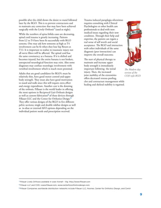 9
7
Fillauer Lively Orthosis available in sizes Xsmall – Xlg. http://www.fillauer.com
8
Fillauer LLC and COD—www.fillauer.com, www.centerfororthoticsdesign.com
9
Fillauer Companies worldwide distribution networks include Fillauer LLC, Hosmer, Center for Orthotics Design, and Centri
possible after the child shows the desire to stand followed
later by the RGO. This is to prevent contractures and
to maintain any correction that may have been achieved
surgically with the Lively Orthosis7
(used at night).
While the numbers of spina bifida cases are decreasing,
spinal cord trauma is greatly increasing. Patients
from L2 to T4 have been fit successfully with RGO
systems. One may ask how someone as high as T4
involvement can be fit when they lose hip flexors at
T12. It is important to realize in traumatic injury not
all nerve fibers will be affected. The spinal cord has
the same consistency as a banana. If it is shifted and
becomes injured, but the entire banana is not broken,
unexpected neurological function may exist. Also some
diagnoses may confuse neurologic involvement with
vertebral involvement which is much more proximal.
Adults that are good candidates for RGO’s must be
relatively thin, have good motor control and upper
body strength. They must also have good motivation
to stand and walk since this will require extra effort
and energy expenditure. Another cost is the donning
of the orthosis. Fillauer is the world leader in offering
the most options in Reciprocal Gait Orthosis designs
as well as custom fabrication8
of these devices through
Fillauer LLC and the Center for Orthotics Design.9
They offer various designs of the RGO in five different
pelvic sections; single and double sidebar designs as well
as in-shoe or external AFO options depending on the
individual patient needs and prescription received.
Trauma induced paraplegia oftentimes
requires consulting with Clinical
Psychologists or other health care
professionals to deal with non-
medical issues regarding their new
condition. Through their help and
expertise, the patient can regain a
real sense of self worth and social
acceptance. The RGO and interaction
with other individuals of the same
diagnosis (peer interaction) can
improve the overall outcome.
The start of physical therapy to
maintain and increase upper
body strength is immediately
important following the initial
injury. Then, the increased
joint mobility of the extremities
offers decreased venous pooling,
clot and contracture management while
healing and skeletal stability is regained.
The Modern day
version of the
COD style RGO
 