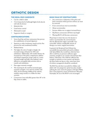 12
The ideal RGO candidate
•	 Can be a child or adult
•	 T4-L2 lesion level of (although higher levels also do
well with the device)
•	 Relatively thin
•	 Good motor control
•	 Motivated to stand
•	 Supportive family or caregiver
Contraindications
•	 Severe fixed hip and knee contractures that prevent
the establishment of normal alignment
•	 Spasticity or other involuntary muscle activity that
prevents free and coordinated mobility
•	 Marked obesity
•	 The higher the ratio of weight to height, the
increased energy utilization for ADL and
ambulation. Additionally, with marked obesity, the
increased size of the pelvic componentry sidebars
and related components (straps, pads etc.) comes
increased weight and bulk, thus making it more
difficult to accomplish daily activities such as
transfer and ambulation.
•	 Poor upper extremity strength
•	 The reasoning for the need for increased upper
extremity strength, is not only for transfers and
ADL, but for donning, doffing of the orthosis,
mobility using crutches or a walker for these
activities.
•	 Contractures (non-reducible) greater than 30° in the
hips, knees or ankles.
Orthotic Design
Basic Rule of Contractures
•	 Any contracture or deformity of the pelvis and
lower extremities which prevents orthotic use must
be corrected.
•	 If not corrected you must accommodate
•	 Always accommodate
•	 Increase sidebar size to support increased forces
•	 Hip flexion contractures will limit step length
•	 Wearing RGO’s will decrease contractures
Please keep in mind, that once the decision is
made to accommodate the contracted joint,
that the affected joint angle is essentially ‘non-
correctable’ without considerable amount of
therapy or at worst, surgical intervention.
In general, the Reciprocal Gait Orthosis has
successfully been prescribed and used by children
with Spina Bifida who would have otherwise been
able to walk but yet possesses sufficient upper
extremity strength to use crutches and maintain their
balance. Obviously, if the child has sufficient hip
strength to maintain an erect posture and advance
the lower limbs one leg at a time, some lesser form
of orthotic management should be considered.
The RGO has also been successful for children and
adults with ‘non-progressive spinal muscular atrophy’
utilizing the same criteria for patients with Spina Bifida.
Due to the progressive nature of Duchenne’s Muscular
Dystrophy, the use of the RGO is not encouraged.
 