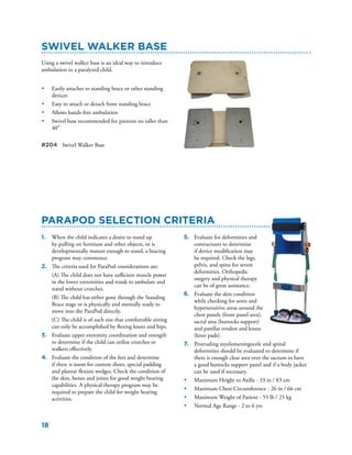 18
ParaPod Selection Criteria
Swivel Walker Base
1.	 When the child indicates a desire to stand up
by pulling on furniture and other objects, or is
developmentally mature enough to stand, a bracing
program may commence.
2.	 The criteria used for ParaPod considerations are:
	 (A) The child does not have sufficient muscle power
in the lower extremities and trunk to ambulate and
stand without crutches.
	 (B) The child has either gone through the Standing
Brace stage or is physically and mentally ready to
move into the ParaPod directly.
	 (C) The child is of such size that comfortable sitting
can only be accomplished by flexing knees and hips.
3.	 Evaluate upper extremity coordination and strength
to determine if the child can utilize crutches or
walkers effectively.
4.	 Evaluate the condition of the feet and determine
if there is room for custom shoes, special padding
and plantar flexion wedges. Check the condition of
the skin, bones and joints for good weight bearing
capabilities. A physical therapy program may be
required to prepare the child for weight bearing
activities.
Using a swivel walker base is an ideal way to introduce
ambulation to a paralyzed child.
•	 Easily attaches to standing brace or other standing
devices
•	 Easy to attach or detach from standing brace
•	 Allows hands-free ambulation
•	 Swivel base recommended for patients no taller than
40”
#204	 Swivel Walker Base
5.	 Evaluate for deformities and
contractures to determine
if device modification may
be required. Check the legs,
pelvis, and spine for severe
deformities. Orthopedic
surgery and physical therapy
can be of great assistance.
6.	 Evaluate the skin condition
while checking for sores and
hypersensitive areas around the
chest panels (front panel area),
sacral area (buttocks support)
and patellar tendon and knees
(knee pads).
7.	 Protruding myelomeningocele and spinal
deformities should be evaluated to determine if
there is enough clear area over the sacrum to have
a good buttocks support panel and if a body jacket
can be used if necessary.
•	 Maximum Height to Axilla - 33 in / 83 cm
•	 Maximum Chest Circumference - 26 in / 66 cm
•	 Maximum Weight of Patient - 55 lb / 25 kg
•	 Normal Age Range - 2 to 6 yrs
 
