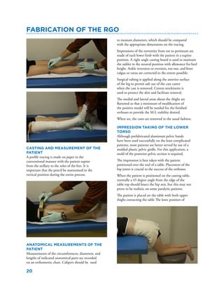 20
Fabrication of the RGO
Casting and Measurement of the
Patient
A profile tracing is made on paper in the
conventional manner with the patient supine
from the axillary to the soles of the feet. It is
important that the pencil be maintained in the
vertical position during the entire process.
Anatomical Measurements of the
Patient
Measurements of the circumferences, diameters, and
lengths of indicated anatomical parts are recorded
on an orthometric chart. Calipers should be used
to measure diameters, which should be compared
with the appropriate dimensions on the tracing.
Impressions of the extremity from toe to perineum are
made of each lower limb with the patient in a supine
position. A right angle casting board is used to maintain
the ankles in the neutral position with allowance for heel
height. Ankle inversion or eversion, toe-out, and knee
valgus or varus are corrected to the extent possible.
Surgical tubing is applied along the anterior surface
of the leg to permit safe use of the cast cutter
when the cast is removed. Cotton stockinette is
used to protect the skin and facilitate removal.
The medial and lateral areas about the thighs are
flattened so that a minimum of modification of
the positive model will be needed for the finished
orthoses to provide the M-L stability desired.
When set, the casts are removed in the usual fashion.
Impression taking of the Lower
Torso
Although prefabricated aluminum pelvic bands
have been used successfully on the least complicated
patients, most patients are better served by use of a
molded plastic pelvic girdle. For this application, a
mold of the posterior pelvic section is required.
The impression is best taken with the patient
positioned over the end of a table. Placement of the
hip joints is crucial to the success of the orthoses.
When the patient is positioned on the casting table,
normally a 45 degree angle from the edge of the
table top should bisect the hip axis, but this may not
prove to be realistic on some paralytic patients.
The patient is placed on the table with both upper
thighs contacting the table The knee position of
 