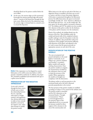 22
should be flared out for patient comfort before the
cast is filled.
3	 At this time, the anterior edges are left untrimmed.
Eventually the anterior proximal edge will extend
about 2" anterior of the lateral line through the hip
joint center. Below the level of the abdominal strap,
the anterior edge is trimmed back in a smooth curve
to around the hip joints.
Note: If the impression is to be shipped for central
fabrication or if it will be some time before it will be
poured, it should be reinforced. In addition, the proper
M-L should be established and maintained with tape or
a splint across the front.
Preparation of the Negative
Impression
A wire rod is inserted
through the knee centers
of both casts to check
the relationship between
the two, especially
with respect to height,
rotation, and angulation.
Any obvious deficiencies
in ankle or knee attitude
should be corrected in
the negative casts, rather
than attempt to modify
the positive model.
When joints are to be used on each side of the knee, an
alignment fixture is installed at the knee axis to serve
as a spacer, and also to insure that proper alignment
of the joints is maintained throughout the fabrication
process. For offset knee joints, the spacers are located
accordingly. Usually 1/8 - 3/16" clearance is allowed on
the lateral side and 3/16 - 1/4" on the medial side. The
joint spacer for the pelvic girdle is increased in diameter
(1/2" for children and 3/4" for adults) over the recorded
M-L diameter of the pelvis to allow for the thickness
of the plastic and for clearance over the trochanters.
Distal of the malleoli, the buildup blends into the
dorsum of the foot. These buildups render the
medial and lateral walls of the completed orthoses
parallel, making it easier for the patient to don the
orthoses. In addition, they provide flat surfaces for
attachment of the uprights and minimize difficulty
with distortion of the plastic and adjusted to the
p-L and to assure that the spacers protrude an
appropriate amount on each side of the casts.
Modification of the Positive
Models
The casts are prepared and
poured with plaster in the usual
fashion. Commonly, we of
Fillauer use a mixture of plaster
and Zonolite®1 to produce
lighter models with superior
working characteristics. Once
the positive models are stripped,
the measurements recorded on
the orthometry chart are used
to check the accuracy of the
models. Where appropriate,
the models are brought into
compliance with the dimensions.
The plantar surface at and just posterior to the
metatarsal heads and at the heel is flattened
precisely perpendicular to the vertical.
The foot portions of the positive models are modified
according to Carlson (1) for control of the subtalar joint.
The positive model is smoothed
and the M-L dimension at the
metatarsal heads is “brought
to measurement.” Plaster
is removed aggressively in
the posterior aspect of the
longitudinal arch so as to provide
the pressure needed for direct
support of the calcaneus in the
area of the sustentaculum tali.
	
  
	
  
 