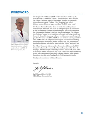 iii
The Reciprocal Gait Orthosis (RGO) was first introduced in 1967 by Mr.
Wally Motloch B.S. CO at the Toronto Children’s Hospital. Since that time,
The Fillauer Companies based in Chattanooga, Tennessee has continually
improved on the original ‘Cord and Pulley’ design and now offers 8
different versions. We are the largest provider of the RGO in the world!
The RGO is the only device that allows for hands-free standing without
immobilization of the hips. This occurs by linking the legs to the torso section
so that hip flexion and extension movements are free to occur for taking steps
but while standing, the torso is restricted from flexing forward. This dynamic
inter-linking of legs and torso, in addition to Swing-to and Swing-through gait
lessens the demand for less energy and more provides a more natural reciprocal
gait. This device was named RECIPROCAL Gait Orthosis, to distinguish it from
other HKAFO’s that do not provide torso support, hip contracture stretching,
providing a natural more energy efficient reciprocal gait. This unique type of
ambulation allows the individual to receive ‘Physical Therapy’ with every step.
The Fillauer Companies offers a number of innovative additions to the RGO
family of products such as our new ParaPod standing orthosis that allows the
Paraplegic child the ability to comfortably stand and interact with others and to
sit for various types of Activities of Daily Living (ADL). Our RGO componentry
is sized to fit a wide variety of ages, body styles and diagnoses and is available
for children thru adult with Paraplegia levels T4-L5 with positive results.
Thank you for your interest in Fillauer Products.
Sincerely,
Karl Fillauer, CPO/L, FAAOP
CEO, Fillauer Companies, Inc.
Foreword
Karl Fillauer, CPO/L, FAAOP
is a third generation orthotist
and prosthetist and CEO of
Fillauer Companies, Inc.
 