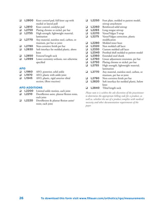 26
q	 L2800	 Knee control pad, full knee cap with
medial or lateral pull
q	 L2810	 Knee control, condylar pad
q	 L2750	 Plating chrome or nickel, per bar
q	 L2755	 High strength, lightweight material,
lamination
q	 L2770	 Any material, stainless steel, carbon, or
titanium, per bar or joint
q	 L2780	 Non-corroisve finish per bar
q	 L2830	 Soft interface for molded plastic, above
knee
q	 L2850	 Femoral length sock
q	 L2999	 Lower extremity orthosis, not otherwise
specified
AFO
q	 L1960	 AFO, posterior, solid ankle
q	 L1970	 AFO, plastic with ankle joint
q	 L1945	 AFO, plastic, rigid anterior tibial
section, (floor reaction)
AFO Additions
q	 L2200	 Limited ankle motion, each joint
q	 L2210	 Dorsiflexion assist, plantar flexion resist,
each joint
q	 L2220	 Dorsiflexion & plantar flexion assist/
resist, each joint
q	 L2250	 Foot plate, molded to patient model,
stirrup attachment
q	 L2260	 Reinforced solid stirrup
q	 L2265	 Long tongue stirrup
q	 L2270	 Varus/Valgus T-strap
q	 L2275	 Varus/Valgus correction, plastic
modification
q	 L2280	 Molded inner boot
q	 L2320	 Non molded calf lacer
q	 L2330	 Custom molded calf lacer
q	 L2340	 Pretibial shell molded to patient model
q	 L2360	 Extended steel shank
q	 L2760	 Linear adjustment extension, per bar
q	 L2750	 Plating chrome or nickel, per bar
q	 L2755	 High strength, lightweight material,
lamination
q	 L2770	 Any material, stainless steel, carbon, or
titanium, per bar or joint
q	 L2780	 Non-corroisve finish per bar
q	 L2820	 Soft interface for molded plastic, below
knee
q	 L2840	 Tibial length sock
Please note it is within the sole discretion of the practitioner
to determine the appropriate billing code for a product, as
well as, whether the use of a product complies with medical
necessity and other documentation requirements of the
payer.
To download this form visit www.fillauer.com/orthotics/rgo/measurements
 