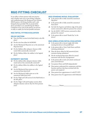 27
RGO Fitting Checklist
In our effort to better partner with your practice
and to further assist you in your fitting, evaluation
and troubleshooting of the Reciprocal Gait Orthosis
(RGO) patient, this fitting checklist and L code
listing has been provided. We are proud of this
device provided to you and allowing the Fillauer
Companies to be a part of the patient care process
in order to enable you the best possible outcomes.
RGO Initial fitting evaluation
Pelvic Section
q	 Does the Pelvic section fit the flesh firmly in the ML
plane?
q	 Do the trim lines allow for full ROM?
q	 Are the Mechanical Hip joints are at the anatomical
Hip Joint level?
q	 Do the Sidebars allow adequate clearance while
seated while anatomically contoured?
q	 Do the Sidebars follow the midline in the Sagittal
plane?
Extremity section
q	 Do the sidebars allow adequate clearance while
seated and are they anatomically contoured?
q	 Do the sidebars follow the midline in the Sagittal
plane?
q	 Are the Mechanical Knee joints are at the
anatomical Knee Joint level?
q	 Are the Mechanical Ankle joints are at the
anatomical Ankle Joint level?
q	 Do the Thigh and Calf sections fit the flesh firmly in
the ML plane?
q	 Do the Thigh, Calf and Footplate sections allow
adequate clearance and are they free from pressure
areas?
RGO Standing Initial evaluation
q	 Is the patient able to fully extend the anatomical
Hip Joint?
q	 Is the patient able to fully extend the anatomical
Knee Joint?
q	 Are both the Superior and Inferior edge of the pelvic
section contoured to allow for pressure free contact?
q	 Are the KAFO / AFO sections contoured to allow
pressure free contact?
q	 Is the patient able to stand ‘Hands Free’ in the
device?
RGO Ambulation Initial evaluation
q	 Is the patient able to lateral weight shift while
wearing the device in the parallel bars?
q	 Is the patient able to Tuck, Push-Down and Kick
initiating ambulation?
q	 Does the device allow for full anatomical joint
extension during ambulation?
q	 Do the mechanical hip joints allow for natural
movement with the line of progression?
q	 Is the patient able to lock and unlock mechanical
joint control devices?
q	 Can patient Donn and Doff independently?
q	 Does patient understand the components and their
function and have they been reviewed with the
patient and caregivers?
q	 Does patient have appointment (s) with PT /OT?
q	 Does patient have f/u appointment with Orthotist?
Date___________ Patient________________________
To download this form visit www.fillauer.com/orthotics/rgo/measurements
 