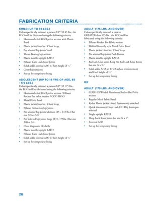 28
Fabrication Criteria
Child (Up to 85 lbs.)
Unless specifically ordered, a patient UP TO 85 lbs., the
RGO will be fabricated using the following criteria;
•	 Horizontal cable RGO pelvic section with Plastic
Band
•	 Plastic jacket lined w / Chest Strap
•	 Pre selected hip joints Small
•	 Thrust Bearing hip section
•	 Plastic double upright KAFO
•	 Fillauer Cam Lock Knee Joints
•	 Solid ankle internal AFO w/ heel height of ¼”
•	 Growth extensions
•	 Set up for temporary fitting
Adolescent (up to 16 yrs of age, 85
- 175 lbs.)
Unless specifically ordered, a patient UP TO 175 lbs.,
the RGO will be fabricated using the following criteria;
•	 Horizontal cable RGO pelvic section / Fillauer
Rocker Bar pelvic section / COD IRGO
•	 Metal Pelvic Band
•	 Plastic jacket lined w / Chest Strap
•	 Fillauer Abduction hip Joints
•	 Pre selected hip joints Medium (85 – 145 lbs.) Bar
size 3/16 x 5/8
•	 Pre Selected hip joints Large (135- 175lbs.) Bar size
3/16 x 3/4
•	 Clear diagnostic LE shells
•	 Plastic double upright KAFO
•	 Fillauer Cam Lock Knee Joints
•	 Solid ankle internal AFO w/ heel height of ¼”
•	 Set up for temporary fitting
Adult (175 lbs. and over)
Unless specifically ordered, a patient
GREATER than 175 lbs., the RGO will be
fabricated using the following criteria;
•	 Fillauer Rocker Bar Pelvic section
•	 Welded Butterfly style Metal Pelvic Band
•	 Plastic jacket Lined w / Chest Strap
•	 Pre selected hip joints Push Button
•	 Plastic double upright KAFO
•	 Bail lock knee joints King Pin Bail Lock Knee Joints
bar size ¼ x ¾”
•	 Solid ankle AFO w/ TFC Carbon reinforcement
and Heel height of ½”
•	 Set up for temporary fitting
OR
Adult (175 lbs. and over)
•	 COD HD Welded Aluminum Rocker Bar Pelvic
section
•	 Regular Metal Pelvic Band
•	 Kydex Plastic jacket Lined, Permanently attached
•	 Quick disconnect Drop Lock HD Hip Joints pre-
selected
•	 Single upright KAFO
•	 Drop Lock Knee Joints bar size ¼ x 1”
•	 External AFO
•	 Set up for temporary fitting
 