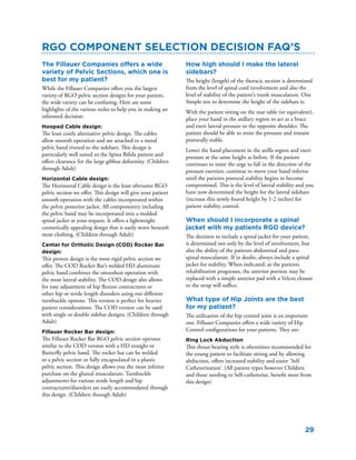 29
RGO component selection decision FAQ’s
The Fillauer Companies offers a wide
variety of Pelvic Sections, which one is
best for my patient?
While the Fillauer Companies offers you the largest
variety of RGO pelvic section designs for your patient,
the wide variety can be confusing. Here are some
highlights of the various styles to help you in making an
informed decision:
Hooped Cable design:
The least costly alternative pelvic design. The cables
allow smooth operation and are attached to a metal
pelvic band riveted to the sidebars. This design is
particularly well suited to the Spina Bifida patient and
offers clearance for the large gibbus deformity. (Children
through Adult)
Horizontal Cable design:
The Horizontal Cable design is the least obtrusive RGO
pelvic section we offer. This design will give your patient
smooth operation with the cables incorporated within
the pelvic posterior jacket. All componentry including
the pelvic band may be incorporated into a molded
spinal jacket at your request. It offers a lightweight
cosmetically appealing design that is easily worn beneath
most clothing. (Children through Adult)
Center for Orthotic Design (COD) Rocker Bar
design:
This proven design is the most rigid pelvic section we
offer. The COD Rocker Bar’s welded HD aluminum
pelvic band combines the smoothest operation with
the most lateral stability. The COD design also allows
for easy adjustment of hip flexion contractures or
other hip or stride length disorders using our different
turnbuckle options. This version is perfect for heavier
patient considerations. The COD version can be used
with single or double sidebar designs. (Children through
Adult)
Fillauer Rocker Bar design:
The Fillauer Rocker Bar RGO pelvic section operates
similar to the COD version with a HD straight or
Butterfly pelvic band. The rocker bar can be welded
to a pelvic section or fully encapsulated in a plastic
pelvic section. This design allows you the most inferior
purchase on the gluteal musculature. Turnbuckle
adjustments for various stride length and hip
contractures/disorders are easily accommodated through
this design. (Children through Adult)
How high should I make the lateral
sidebars?
The height (length) of the thoracic section is determined
from the level of spinal cord involvement and also the
level of stability of the patient’s trunk musculature. One
Simple test to determine the height of the sidebars is:
With the patient sitting on the mat table (or equivalent),
place your hand in the axillary region to act as a brace
and exert lateral pressure to the opposite shoulder. The
patient should be able to resist the pressure and remain
posturally stable.
Lower the hand placement in the axilla region and exert
pressure at the same height as before. If the patient
continues to resist the urge to fall in the direction of the
pressure exertion, continue to move your hand inferior
until the patients postural stability begins to become
compromised. This is the level of lateral stability and you
have now determined the height for the lateral sidebars
(increase this newly found height by 1-2 inches) for
patient stability control.
When should I incorporate a spinal
jacket with my patients RGO device?
The decision to include a spinal jacket for your patient,
is determined not only by the level of involvement, but
also the ability of the patients abdominal and para-
spinal musculature. If in doubt, always include a spinal
jacket for stability. When indicated, as the patients
rehabilitation progresses, the anterior portion may be
replaced with a simple anterior pad with a Velcro closure
to the strap will suffice.
What type of Hip Joints are the best
for my patient?
The utilization of the hip control joint is an important
one. Fillauer Companies offers a wide variety of Hip
Control configurations for your patients. They are:
Ring Lock Abduction
This thrust bearing style is oftentimes recommended for
the young patient to facilitate sitting and by allowing
abduction, offers increased stability and easier ‘Self
Catheterization’. (All patient types however Children
and those needing to Self-catheterize, benefit most from
this design)
 