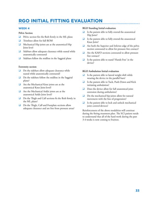 33
Week 4
Pelvic Section
q	 Pelvic section fits the flesh firmly in the ML plane
q	 Trimlines allow for full ROM
q	 Mechanical Hip joints are at the anatomical Hip
Joint level
q	 Sidebars allow adequate clearance while seated while
anatomically contoured
q	 Sidebars follow the midline in the Saggital plane
Extremity section
q	 Do the sidebars allow adequate clearance while
seated while anatomically contoured?
q	 Do the sidebars follow the midline in the Saggital
plane?
q	 Are the Mechanical Knee joints are at the
anatomical Knee Joint level?
q	 Are the Mechanical Ankle joints are at the
anatomical Ankle Joint level?
q	 Do the Thigh and Calf sections fit the flesh firmly in
the ML plane?
q	 Do the Thigh, Calf and Footplate sections allow
adequate clearance and are free from pressure areas?
RGO Initial fitting evaluation
RGO Standing Initial evaluation
q	 Is the patient able to fully extend the anatomical
Hip Joint?
q	 Is the patient able to fully extend the anatomical
Knee Joint?
q	 Are both the Superior and Inferior edge of the pelvic
section contoured to allow for pressure free contact?
q	 Are the KAFO sections contoured to allow pressure
free contact?
q	 Is the patient able to stand ‘Hands Free’ in the
device?
RGO Ambulation Initial evaluation
q	 Is the patient able to lateral weight shift while
wearing the device in the parallel bars?
q	 Is the patient able to Tuck, Push-Down and Kick
initiating ambulation?
q	 Does the device allow for full anatomical joint
extension during ambulation?
q	 Do the mechanical hip joints allow for natural
movement with the line of progression?
q	 Is the patient able to lock and unlock mechanical
joint control devices?
Reinforcement of the above modalities will continue
during the fitting treatment plan. The SCI patient needs
to understand that all of the hard work during the past
3-4 weeks is now coming to fruition.
 