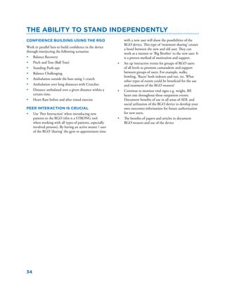 34
Confidence Building using the RGO
Work in parallel bars to build confidence in the device
through interjecting the following scenarios:
•	 Balance Recovery
•	 Pitch and Toss (Ball Toss)
•	 Standing Push-ups
•	 Balance Challenging
•	 Ambulation outside the bars using 1 crutch
•	 Ambulation over long distances with Crutches
•	 Distance ambulated over a given distance within a
certain time.
•	 Heart Rate before and after timed exercise
Peer Interaction is Crucial
•	 Use ‘Peer Interaction’ when introducing new
patients to the RGO (this is a STRONG tool
when working with all types of patients, especially
involved persons). By having an active wearer / user
of the RGO ‘sharing’ the gym or appointment time
The Ability to Stand Independently
with a new user will show the possibilities of the
RGO device. This type of ‘treatment sharing’ creates
a bond between the new and old user. They can
work as a mentor or ‘Big Brother’ to the new user. It
is a proven method of motivation and support.
•	 Set up interactive events for groups of RGO users
of all levels to promote camaraderie and support
between groups of users. For example, walks,
bowling, ‘Races’ both indoors and out, etc. What
other types of events could be beneficial for the use
and treatment of the RGO wearers?
•	 Continue to monitor vital signs e.g. weight, BP,
heart rate throughout these outpatient events.
Document benefits of use in all areas of ADL and
social utilization of the RGO device to develop your
own outcomes information for future authorization
for new users.
•	 The benefits of papers and articles to document
RGO wearers and use of the device
 