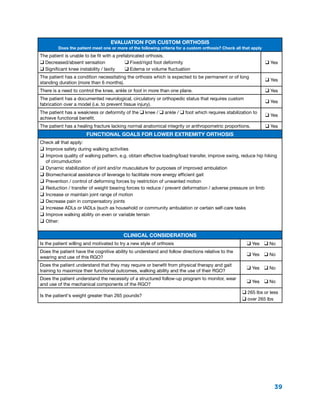 39
Evaluation for Custom Orthosis
Does the patient meet one or more of the following criteria for a custom orthosis? Check all that apply
The patient is unable to be fit with a prefabricated orthosis.
q Decreased/absent sensation	 q Fixed/rigid foot deformity
q Significant knee instability / laxity	 q Edema or volume fluctuation
q Yes
The patient has a condition necessitating the orthosis which is expected to be permanent or of long
standing duration (more than 6 months).
q Yes
There is a need to control the knee, ankle or foot in more than one plane. q Yes
The patient has a documented neurological, circulatory or orthopedic status that requires custom
fabrication over a model (i.e. to prevent tissue injury).
q Yes
The patient has a weakness or deformity of the q knee / q ankle / q foot which requires stabilization to
achieve functional benefit.
q Yes
The patient has a healing fracture lacking normal anatomical integrity or anthropometric proportions. q Yes
Functional Goals for Lower Extremity Orthosis
Check all that apply:
q	Improve safety during walking activities
q	Improve quality of walking pattern, e.g. obtain effective loading/load transfer, improve swing, reduce hip hiking
of circumduction
q	Dynamic stabilization of joint and/or musculature for purposes of improved ambulation
q	Biomechanical assistance of leverage to facilitate more energy efficient gait
q	Prevention / control of deforming forces by restriction of unwanted motion
q	Reduction / transfer of weight bearing forces to reduce / prevent deformation / adverse pressure on limb
q	Increase or maintain joint range of motion
q	Decrease pain in compensatory joints
q	Increase ADLs or IADLs (such as household or community ambulation or certain self-care tasks
q	Improve walking ability on even or variable terrain
q	Other:
Clinical Considerations
Is the patient willing and motivated to try a new style of orthosis q Yes  q No
Does the patient have the cognitive ability to understand and follow directions relative to the
wearing and use of this RGO?
q Yes  q No
Does the patient understand that they may require or benefit from physical therapy and gait
training to maximize their functional outcomes, walking ability and the use of their RGO?
q Yes  q No
Does the patient understand the necessity of a structured follow-up program to monitor, wear
and use of the mechanical components of the RGO?
q Yes  q No
Is the patient's weight greater than 265 pounds?
q 265 lbs or less
q over 265 lbs
 