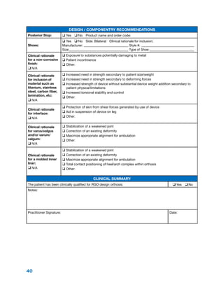 40
Design / Componentry Recommendations
Posterior Stop: q Yes  q No  Product name and order code:
Shoes:
q Yes  q No  Side: Bilateral  Clinical rationale for inclusion:
Manufacturer:____________________________ Style #:_________________________________
Size_____________________________________ Type of Shoe:____________________________
Clinical rationale
for a non-corrosive
finish:
q N/A
q Exposure to substances potentially damaging to metal
q Patient incontinence
q Other:
Clinical rationale
for inclusion of
material such as
titanium, stainless
steel, carbon fiber,
lamination, etc:
q N/A
q Increased need in strength secondary to patient size/weight
q Increased need in strength secondary to deforming forces
q Increased strength of device without substantial device weight addition secondary to
patient physical limitations
q Increased torsional stability and control
q Other:
Clinical rationale
for interface:
q N/A
q Protection of skin from shear forces generated by use of device
q Aid in suspension of device on leg
q Other:
Clinical rationale
for varus/valgus
and/or varum/
valgum:
q N/A
q Stabilization of a weakened joint
q Correction of an existing deformity
q Maximize appropriate alignment for ambulation
q Other:
Clinical rationale
for a molded inner
liner:
q N/A
q Stabilization of a weakened joint
q Correction of an existing deformity
q Maximize appropriate alignment for ambulation
q Total contact positioning of heel/arch complex within orthosis
q Other:
Clinical Summary
The patient has been clinically qualified for RGO design orthosis: q Yes  q No
Notes:
Practitioner Signature: Date:
 