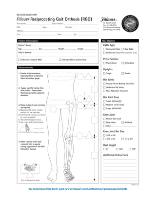 RGO Options
Patient’s Name
Age Sex Weight Height
Ship To Address
� Fabricate Complete RGO � Fabricate Pelvic Section Only
Patient Information
Cable Type
� Horizontal Cable � Dual Cable
� Rocker Bar (Metal Pelvic Section Only)
Pelvic Section
� Plastic Band � Metal Band
Uprights
� Single � Double
Hip Joints
� Regular Thrust Bearing Hip Joints
� Abduction Hip Joints
� Non-Abduction Hip Joints
Hip Joint Sizes
� Small (3/16x5/8)
� Medium (1/4x13/16)
� Large (5/16x7/8)
Knee Joint
� Fillauer Cam Lock
� Drop Locks � Bail Lock
� Other
Knee Joint Bar Size
� 3/16 x 5/8
� 3/16 x 3/4 � 1/4 x 3/4
Heel Height
� 0” � 1/4” � 1/2”
Additional Instructions
Measurements
1. Provide all measurements,
especially the M-L diameters
taken with caliper gauge
2. Supply a profile tracing from
axilla to feet. Please check
that tracing matches calipered
diameters.
3. Plaster molds of each extremity
are required.
A. Maintain ankle joint in neutral
position for low heel shoe.
B. Correct ankle inversion or eversion
as much as possible.
C. Reduce knee valgus or varus.
D. Use a right angle casting board.
4. When a plastic pelvic band
is desired, refer to special
casting suggestions in the RGO
Fabrication Manual.
M-L at Metatarsal Head
WF029/12-06
Fillauer Reciprocating Gait Orthosis (RGO)
Tel: 800.251.6398
Fax: 423.698.6076
2710 Amnicola Highway
Chattanooga, TN 37406
MEASUREMENT FORM
Practitioner Branch Name
PO# Date: Ship Via:
Address
City State Zip
To download this form visit www.fillauer.com/orthotics/rgo/measurements
 