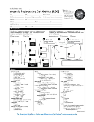 Measurements
Fill out all 10 measurement boxes on this form. Measurements are
needed even when you are sending a cast. If you need a custom
design or expert advice please let us know.
� Cast Included � No Cast
IMPORTANT: Measurement #1 is very crucial for a good fit.
Ultimately the measurement in box #1 determines the inside width
of the body jacket.
Measurements In: � Centimeters � Inches
Date PO# Patient Name
Male/Female Age Weight lbs. Height ft. in.
Diagnosis Level
Orthotist Phone Fax
Ship/Bill to Address
City State Zip
Options
Spinal Support
� Bivalved Body Jacket
� Posterior Shell Only
� Buttocks Pad Only
� Metal Only
� Permanetly Attached
� Detachable
Hip Joints
� Conventional
� Light � Small � Large
� Preselected
� Small � Large
� Abduction
� Small � Large
� Quick Disconnect
� Small � Large
� Push Button - Fillauer
� Small � Large
� Drop Lock - COD
Hip Joint Upper Bars
� Regular � Light � Small � Large
� Extra Long � Small � Large
Lower Bars
� Regular
� Extra Long
AFO’s (Cast Above Knee Center)
� Standard AFO
� External AFO’s
Plastic
� Kydex
� White � Black � Tan � Gray
� Red � Blue
� Polypropylene (Extra Charge)
� Metal on Top � Metal Under
Call for available colors
Chest Strap
� White � Black � Tan � Rainbow
� With Optional Padded Front Panel
� Extra Abdominal Strap
� White � Black � Tan � Rainbow
� With Optional Padded Front Panel
Connectors and Plates
Plates
� Standard Thickness
� Heavy Duty (large only) Optional
Connector Type
� Standard
� Easy Alignment Optional
� Heavy Duty
Pelvic Band
� Regular
� Light Duty
Innerface Liner
� Pink Plastizote
� Single Layer
� Double Layer
� White Aliplast
� Single Layer
� Double Layer
Knee Joints
� Standard
� Heavy Duty Knee Joints 1/4 x 1”
� Extra Heavy Duty Knee Joints (3/8 x 1”
Upper Bar)
HC --> KC = _____
KC --> Floor = _____
Contracture
� Yes
� No
Shipping
� Next Day
� 2-Day
� 3-Day
� Standard Ground
Extras
� RUSH (extra charge) 3-5 working days
� Ship Assembled (extra charge)
� Large Brace Surcharge (for torso
sections larger than 15”)
WF078/06-07/05-19-11
Isocentric Reciprocating Gait Orthosis (RGO)
Tel: 800.346.4746
Fax: 408.379.5126
561 Division Street
Campbell, CA 95008
MEASUREMENT FORM
To download this form visit www.fillauer.com/orthotics/rgo/measurements
 