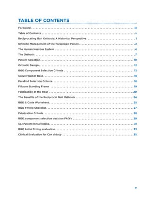 v
Table of Contents
Foreword. .  .  .  .  .  .  .  .  .  .  .  .  .  .  .  .  .  .  .  .  .  .  .  .  .  .  .  .  .  .  .  .  .  .  .  .  .  .  .  .  .  .  .  .  .  .  .  .  .  .  .  .  .  .  .  .  .  .  .  .  .  .  .  .  .  .  .  .  . iii
Table of Contents. .  .  .  .  .  .  .  .  .  .  .  .  .  .  .  .  .  .  .  .  .  .  .  .  .  .  .  .  .  .  .  .  .  .  .  .  .  .  .  .  .  .  .  .  .  .  .  .  .  .  .  .  .  .  .  .  .  .  .  .  .  . v
Reciprocating Gait Orthosis: A Historical Perspective. .  .  .  .  .  .  .  .  .  .  .  .  .  .  .  .  .  .  .  .  .  .  .  .  .  .  .  .  .  .  .  .  . 1
Orthotic Management of the Paraplegic Person. .  .  .  .  .  .  .  .  .  .  .  .  .  .  .  .  .  .  .  .  .  .  .  .  .  .  .  .  .  .  .  .  .  .  .  .  . 2
The Human Nervous System . .  .  .  .  .  .  .  .  .  .  .  .  .  .  .  .  .  .  .  .  .  .  .  .  .  .  .  .  .  .  .  .  .  .  .  .  .  .  .  .  .  .  .  .  .  .  .  .  .  .  .  .  . 4
The Orthosis . .  .  .  .  .  .  .  .  .  .  .  .  .  .  .  .  .  .  .  .  .  .  .  .  .  .  .  .  .  .  .  .  .  .  .  .  .  .  .  .  .  .  .  .  .  .  .  .  .  .  .  .  .  .  .  .  .  .  .  .  .  .  .  .  .  . 7
Patient Selection. .  .  .  .  .  .  .  .  .  .  .  .  .  .  .  .  .  .  .  .  .  .  .  .  .  .  .  .  .  .  .  .  .  .  .  .  .  .  .  .  .  .  .  .  .  .  .  .  .  .  .  .  .  .  .  .  .  .  .  .  .  . 10
Orthotic Design. .  .  .  .  .  .  .  .  .  .  .  .  .  .  .  .  .  .  .  .  .  .  .  .  .  .  .  .  .  .  .  .  .  .  .  .  .  .  .  .  .  .  .  .  .  .  .  .  .  .  .  .  .  .  .  .  .  .  .  .  .  .  .  . 12
RGO Component Selection Criteria. .  .  .  .  .  .  .  .  .  .  .  .  .  .  .  .  .  .  .  .  .  .  .  .  .  .  .  .  .  .  .  .  .  .  .  .  .  .  .  .  .  .  .  .  .  .  . 13
Swivel Walker Base. .  .  .  .  .  .  .  .  .  .  .  .  .  .  .  .  .  .  .  .  .  .  .  .  .  .  .  .  .  .  .  .  .  .  .  .  .  .  .  .  .  .  .  .  .  .  .  .  .  .  .  .  .  .  .  .  .  .  .  .  . 18
ParaPod Selection Criteria. .  .  .  .  .  .  .  .  .  .  .  .  .  .  .  .  .  .  .  .  .  .  .  .  .  .  .  .  .  .  .  .  .  .  .  .  .  .  .  .  .  .  .  .  .  .  .  .  .  .  .  .  .  .  . 18
Fillauer Standing Frame . .  .  .  .  .  .  .  .  .  .  .  .  .  .  .  .  .  .  .  .  .  .  .  .  .  .  .  .  .  .  .  .  .  .  .  .  .  .  .  .  .  .  .  .  .  .  .  .  .  .  .  .  .  .  .  . 19
Fabrication of the RGO . .  .  .  .  .  .  .  .  .  .  .  .  .  .  .  .  .  .  .  .  .  .  .  .  .  .  .  .  .  .  .  .  .  .  .  .  .  .  .  .  .  .  .  .  .  .  .  .  .  .  .  .  .  .  .  . 20
The Benefits of the Reciprocal Gait Orthosis . .  .  .  .  .  .  .  .  .  .  .  .  .  .  .  .  .  .  .  .  .  .  .  .  .  .  .  .  .  .  .  .  .  .  .  .  .  . 24
RGO L-Code Worksheet. .  .  .  .  .  .  .  .  .  .  .  .  .  .  .  .  .  .  .  .  .  .  .  .  .  .  .  .  .  .  .  .  .  .  .  .  .  .  .  .  .  .  .  .  .  .  .  .  .  .  .  .  .  .  .  . 25
RGO Fitting Checklist. .  .  .  .  .  .  .  .  .  .  .  .  .  .  .  .  .  .  .  .  .  .  .  .  .  .  .  .  .  .  .  .  .  .  .  .  .  .  .  .  .  .  .  .  .  .  .  .  .  .  .  .  .  .  .  .  .  . 27
Fabrication Criteria. .  .  .  .  .  .  .  .  .  .  .  .  .  .  .  .  .  .  .  .  .  .  .  .  .  .  .  .  .  .  .  .  .  .  .  .  .  .  .  .  .  .  .  .  .  .  .  .  .  .  .  .  .  .  .  .  .  .  .  . 28
RGO component selection decision FAQ’s . .  .  .  .  .  .  .  .  .  .  .  .  .  .  .  .  .  .  .  .  .  .  .  .  .  .  .  .  .  .  .  .  .  .  .  .  .  .  .  . 29
SCI Patient Initial Intake. .  .  .  .  .  .  .  .  .  .  .  .  .  .  .  .  .  .  .  .  .  .  .  .  .  .  .  .  .  .  .  .  .  .  .  .  .  .  .  .  .  .  .  .  .  .  .  .  .  .  .  .  .  .  .  .  . 31
RGO Initial fitting evaluation. .  .  .  .  .  .  .  .  .  .  .  .  .  .  .  .  .  .  .  .  .  .  .  .  .  .  .  .  .  .  .  .  .  .  .  .  .  .  .  .  .  .  .  .  .  .  .  .  .  .  .  . 33
Clinical Evaluation for Can didacy . .  .  .  .  .  .  .  .  .  .  .  .  .  .  .  .  .  .  .  .  .  .  .  .  .  .  .  .  .  .  .  .  .  .  .  .  .  .  .  .  .  .  .  .  .  .  . 35
 