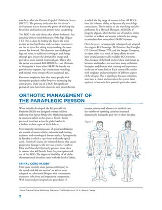 2
was then called the Ontario Crippled Children’s Centre
(OCCC). The primary indication for this device’s
development was to harness the power of working hip
flexors for ambulation and prevent torso jackknifing.
The RGO is the only device that allows for hands- free
standing without immobilization of the hips (Figure
1 C). This is done by linking the legs to the torso
section so that hip flexion and extension movements
are free to occur for taking steps standing, the torso
cannot flex forward. This dynamic inter-linking of
legs and torso, in addition to Swing-to and Swing-
through gait, lessens the demand for energy and
provides a more natural reciprocal gait. This is why
the device was named RECIPROCAL Gait Orthosis,
to distinguish it from other HKAFO’s that do not
provide torso support, hip contractures stretching,
and natural, more energy efficient reciprocal gait.
One must emphasize here that many people with
incomplete paralysis suffer from ever increasing hip
contractures. Daily use of a RGO for significant
periods of time have been shown to slow down the rate
When initially developed, the Reciprocal Gait
Orthosis (RGO) was designed to treat children
suffering from Spina Bifida with Myelomeningocele,
(a structural defect in the spine at birth). Better
pre-natal nutrition across the globe has led to
a decline in these types of birth defects.
More recently, increasing cases of spinal cord trauma
are a result of motor vehicle, industrial and farming
accidents and neurological diseases such as Syringomelia
(a disorder in which a cyst forms within the spinal
cord), Fredriech’s ataxia (an inherited disease that causes
progressive damage to the nervous system), Cerebral
Palsy and Muscular Dystrophy presents more often
in persons that will benefit from the prescription and
use of the RGO. The degree of disability of all of the
aforementioned disorders varies with the level of defect.
Spinal Cord Injury
Until quite recently, most persons with injury to
the spinal cord did not survive1
, or at best were
relegated to a shortened lifespan with contractures,
numerous infections and respiratory compromise.
With improved pre-hospital care procedures of
Orthotic Management of
the Paraplegic Person
trauma patients and advances in medical care,
the number of surviving cases has increased
dramatically during the past two or three decades.
1
Shock Trauma Center Baltimore, Maryland ‘The Golden Hour’ Dr. R. Adams Cowley
C2
C2
C3
C3 C4
C4
C5
C5
C5
C5
C6
C7
C7
C7 C7
C7 C7
C7
C8
C6
C6
C6
C6
C8
C8C8
C8
T1T1
T1
T1
T1
T2
T2 T3
3
4
5
6
7
8
9
10
11
12
4
5
6
7
8
9
10
11
12
L1
L1
L2
L2 L2
L3
L3L3
L4
L4 L4
L4
L5
L5 L5
L5
L5
L5
L5
S1
S1
S1 S1
S1 S1
S1
S2
S2
S2
S2
S2
S3 S5
S4
at which the hip range of motion is lost. All RGOs
have the inherent ability to dynamically stretch hip
contractures. This is similar to the stretching modality
performed by a Physical Therapist. All RGOs, if
properly aligned, allow the free use of hands to utilize
crutches or walkers and require relatively less energy
to ambulate than most other HKAFO systems.
Over the years, various people redesigned and adapted
the original RGO concept. Al Christian, Roy Douglas
CP, Carlton Fillauer CPO, and the Steeper Company,
to name a few. As a result of these efforts we now
have several commercially available RGO systems.
Also, because of the hard work of these individuals as
lecturers and teachers we now have many orthotists,
therapists and doctors with training and experience
in the use of these devices. Each system fills a niche
with emphasis and optimization of different aspects
of the designs. This is significant because orthotists,
now have a choice and can select the system (and
options) to best suit their patient’s particular needs.
Figure 1
 