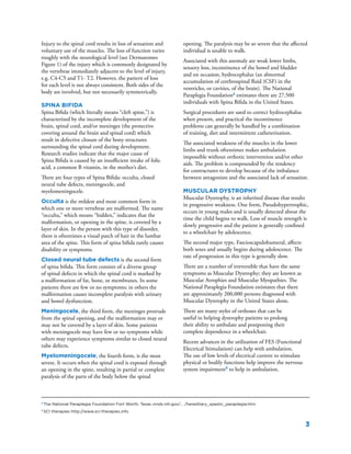 3
2
The National Paraplegia Foundation Fort Worth, Texas ninds.nih.gov/... /hereditary_spastic_paraplegia.htm
3
SCI therapies http://www.sci-therapies.info
Injury to the spinal cord results in loss of sensation and
voluntary use of the muscles. The loss of function varies
roughly with the neurological level (see Dermatomes
Figure 1) of the injury which is commonly designated by
the vertebrae immediately adjacent to the level of injury,
e.g. C4-C5 and T1- T2. However, the pattern of loss
for each level is not always consistent. Both sides of the
body are involved, but not necessarily symmetrically.
Spina Bifida
Spina Bifida (which literally means “cleft spine,”) is
characterized by the incomplete development of the
brain, spinal cord, and/or meninges (the protective
covering around the brain and spinal cord) which
result in defective closure of the bony structures
surrounding the spinal cord during development.
Research studies indicate that the major cause of
Spina Bifida is caused by an insufficient intake of folic
acid, a common B vitamin, in the mother’s diet.
There are four types of Spina Bifida: occulta, closed
neural tube defects, meningocele, and
myelomeningocele.
Occulta is the mildest and most common form in
which one or more vertebrae are malformed. The name
“occulta,” which means “hidden,” indicates that the
malformation, or opening in the spine, is covered by a
layer of skin. In the person with this type of disorder,
there is oftentimes a visual patch of hair in the lumbar
area of the spine. This form of spina bifida rarely causes
disability or symptoms.
Closed neural tube defects is the second form
of spina bifida. This form consists of a diverse group
of spinal defects in which the spinal cord is marked by
a malformation of fat, bone, or membranes. In some
patients there are few or no symptoms; in others the
malformation causes incomplete paralysis with urinary
and bowel dysfunction.
Meningocele, the third form, the meninges protrude
from the spinal opening, and the malformation may or
may not be covered by a layer of skin. Some patients
with meningocele may have few or no symptoms while
others may experience symptoms similar to closed neural
tube defects.
Myelomeningocele, the fourth form, is the most
severe. It occurs when the spinal cord is exposed through
an opening in the spine, resulting in partial or complete
paralysis of the parts of the body below the spinal
opening. The paralysis may be so severe that the affected
individual is unable to walk.
Associated with this anomaly are weak lower limbs,
sensory loss, incontinence of the bowel and bladder
and on occasion, hydrocephalus (an abnormal
accumulation of cerebrospinal fluid (CSF) in the
ventricles, or cavities, of the brain). The National
Paraplegia Foundation2
estimates there are 27,500
individuals with Spina Bifida in the United States.
Surgical procedures are used to correct hydrocephalus
when present, and practical the incontinence
problems can generally be handled by a combination
of training, diet and intermittent catheterization.
The associated weakness of the muscles in the lower
limbs and trunk oftentimes makes ambulation
impossible without orthotic intervention and/or other
aids. The problem is compounded by the tendency
for contractures to develop because of the imbalance
between antagonists and the associated lack of sensation.
Muscular Dystrophy
Muscular Dystrophy, is an inherited disease that results
in progressive weakness. One form, Pseudohypertrophic,
occurs in young males and is usually detected about the
time the child begins to walk. Loss of muscle strength is
slowly progressive and the patient is generally confined
to a wheelchair by adolescence.
The second major type, Fascioscapulohumeral, affects
both sexes and usually begins during adolescence. The
rate of progression in this type is generally slow.
There are a number of irreversible that have the same
symptoms as Muscular Dystrophy; they are known as
Muscular Atrophies and Muscular Myopathies. The
National Paraplegia Foundation estimates that there
are approximately 200,000 persons diagnosed with
Muscular Dystrophy in the United States alone.
There are many styles of orthoses that can be
useful in helping dystrophy patients to prolong
their ability to ambulate and postponing their
complete dependence in a wheelchair.
Recent advances in the utilization of FES (Functional
Electrical Stimulation) can help with ambulation.
The use of low levels of electrical current to stimulate
physical or bodily functions help improve the nervous
system impairment3
to help in ambulation.
 