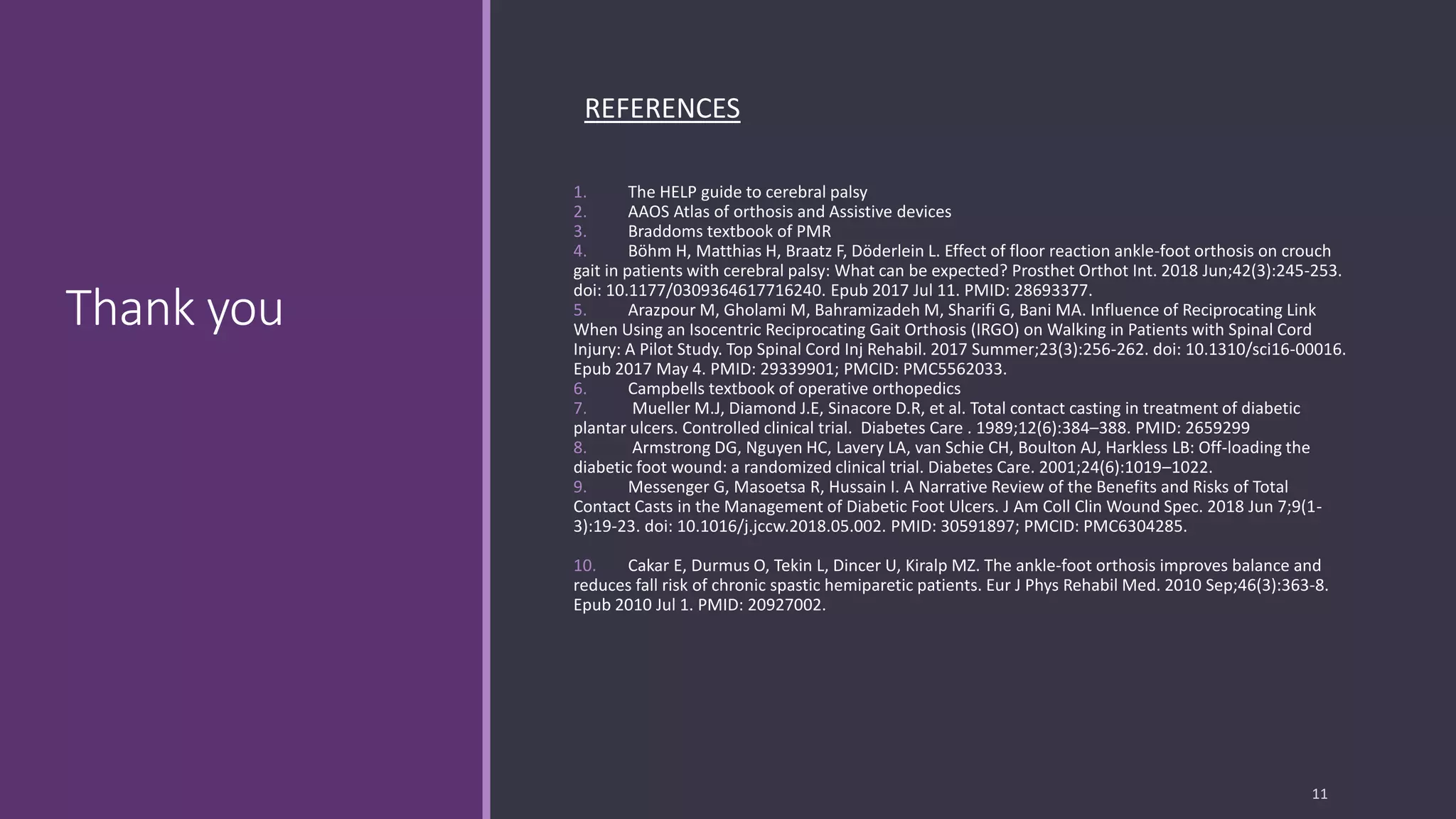 Thank you
REFERENCES
1. The HELP guide to cerebral palsy
2. AAOS Atlas of orthosis and Assistive devices
3. Braddoms textbook of PMR
4. Böhm H, Matthias H, Braatz F, Döderlein L. Effect of floor reaction ankle-foot orthosis on crouch
gait in patients with cerebral palsy: What can be expected? Prosthet Orthot Int. 2018 Jun;42(3):245-253.
doi: 10.1177/0309364617716240. Epub 2017 Jul 11. PMID: 28693377.
5. Arazpour M, Gholami M, Bahramizadeh M, Sharifi G, Bani MA. Influence of Reciprocating Link
When Using an Isocentric Reciprocating Gait Orthosis (IRGO) on Walking in Patients with Spinal Cord
Injury: A Pilot Study. Top Spinal Cord Inj Rehabil. 2017 Summer;23(3):256-262. doi: 10.1310/sci16-00016.
Epub 2017 May 4. PMID: 29339901; PMCID: PMC5562033.
6. Campbells textbook of operative orthopedics
7. Mueller M.J, Diamond J.E, Sinacore D.R, et al. Total contact casting in treatment of diabetic
plantar ulcers. Controlled clinical trial. Diabetes Care . 1989;12(6):384–388. PMID: 2659299
8. Armstrong DG, Nguyen HC, Lavery LA, van Schie CH, Boulton AJ, Harkless LB: Off-loading the
diabetic foot wound: a randomized clinical trial. Diabetes Care. 2001;24(6):1019–1022.
9. Messenger G, Masoetsa R, Hussain I. A Narrative Review of the Benefits and Risks of Total
Contact Casts in the Management of Diabetic Foot Ulcers. J Am Coll Clin Wound Spec. 2018 Jun 7;9(1-
3):19-23. doi: 10.1016/j.jccw.2018.05.002. PMID: 30591897; PMCID: PMC6304285.
10. Cakar E, Durmus O, Tekin L, Dincer U, Kiralp MZ. The ankle-foot orthosis improves balance and
reduces fall risk of chronic spastic hemiparetic patients. Eur J Phys Rehabil Med. 2010 Sep;46(3):363-8.
Epub 2010 Jul 1. PMID: 20927002.
11
 