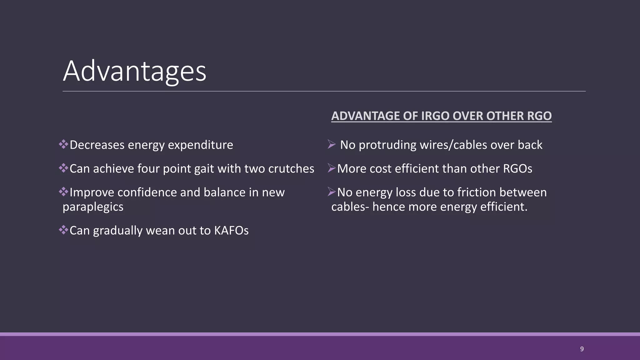 Advantages
Decreases energy expenditure
Can achieve four point gait with two crutches
Improve confidence and balance in new
paraplegics
Can gradually wean out to KAFOs
ADVANTAGE OF IRGO OVER OTHER RGO
 No protruding wires/cables over back
More cost efficient than other RGOs
No energy loss due to friction between
cables- hence more energy efficient.
9
 