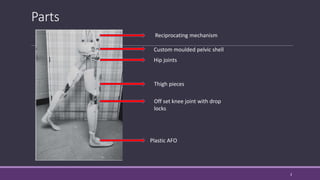 Parts
3
Reciprocating mechanism
Custom moulded pelvic shell
Hip joints
Thigh pieces
Off set knee joint with drop
locks
Plastic AFO
 