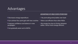 Advantages
Decreases energy expenditure
Can achieve four point gait with two crutches
Improve confidence and balance in new
paraplegics
Can gradually wean out to KAFOs
ADVANTAGE OF IRGO OVER OTHER RGO
 No protruding wires/cables over back
More cost efficient than other RGOs
No energy loss due to friction between
cables- hence more energy efficient.
9
 