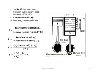• Stroke (L) : piston motion
between two successive dead
centres ( TDC & BDC)
• Compression Ratio (r) :
total volume / clearance volume
Ankur Vishwakarma 18
 
