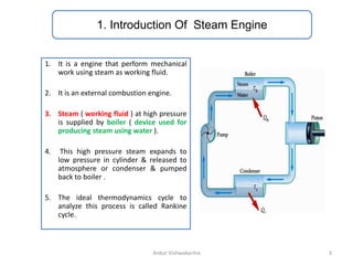 1. Introduction Of Steam Engine
1. It is a engine that perform mechanical
work using steam as working fluid.
2. It is an external combustion engine.
3. Steam ( working fluid ) at high pressure
is supplied by boiler ( device used for
producing steam using water ).
4. This high pressure steam expands to
low pressure in cylinder & released to
atmosphere or condenser & pumped
back to boiler .
5. The ideal thermodynamics cycle to
analyze this process is called Rankine
cycle.
3
Ankur Vishwakarma
 