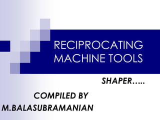 RECIPROCATING
MACHINE TOOLS
SHAPER…..
COMPILED BY
M.BALASUBRAMANIAN
 
