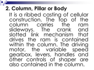 2. Column, Pillar or Body
It is a ribbed casting of cellular
construction. The top of the
column carries the ram
slideways. The crank and
slotted link mechanism that
drives the ram is contained
within the column. The driving
motor, the variable speed
gearbox, levers, handles and
other controls of shaper are
also contained in the column.
 