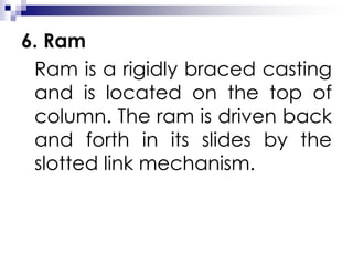 6. Ram
Ram is a rigidly braced casting
and is located on the top of
column. The ram is driven back
and forth in its slides by the
slotted link mechanism.
 