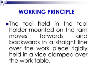 WORKING PRINCIPLE
The tool held in the tool
holder mounted on the ram
moves forwards and
backwards in a straight line
over the work piece rigidly
held in a vice clamped over
the work table.
 