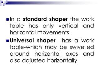  In a standard shaper the work
table has only vertical and
horizontal movements.
 Universal shaper has a work
table-which may be swivelled
around horizontal axes and
also adjusted horizontally
 