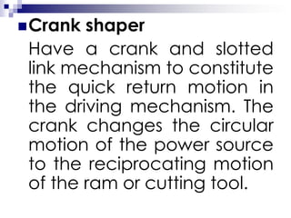 Crank shaper
Have a crank and slotted
link mechanism to constitute
the quick return motion in
the driving mechanism. The
crank changes the circular
motion of the power source
to the reciprocating motion
of the ram or cutting tool.
 