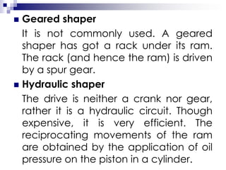  Geared shaper
It is not commonly used. A geared
shaper has got a rack under its ram.
The rack (and hence the ram) is driven
by a spur gear.
 Hydraulic shaper
The drive is neither a crank nor gear,
rather it is a hydraulic circuit. Though
expensive, it is very efficient. The
reciprocating movements of the ram
are obtained by the application of oil
pressure on the piston in a cylinder.
 