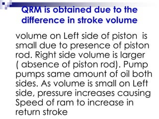 QRM is obtained due to the
difference in stroke volume
volume on Left side of piston is
small due to presence of piston
rod. Right side volume is larger
( absence of piston rod). Pump
pumps same amount of oil both
sides. As volume is small on Left
side, pressure increases causing
Speed of ram to increase in
return stroke
 