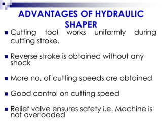 ADVANTAGES OF HYDRAULIC
SHAPER
 Cutting tool works uniformly during
cutting stroke.
 Reverse stroke is obtained without any
shock
 More no. of cutting speeds are obtained
 Good control on cutting speed
 Relief valve ensures safety i.e. Machine is
not overloaded
 
