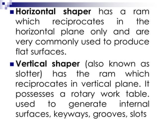  Horizontal shaper has a ram
which reciprocates in the
horizontal plane only and are
very commonly used to produce
flat surfaces.
 Vertical shaper (also known as
slotter) has the ram which
reciprocates in vertical plane. It
possesses a rotary work table.
used to generate internal
surfaces, keyways, grooves, slots
 