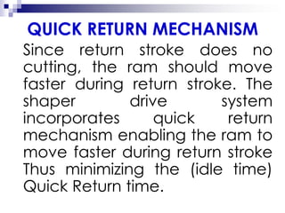 QUICK RETURN MECHANISM
Since return stroke does no
cutting, the ram should move
faster during return stroke. The
shaper drive system
incorporates quick return
mechanism enabling the ram to
move faster during return stroke
Thus minimizing the (idle time)
Quick Return time.
 