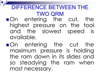 DIFFERENCE BETWEEN THE
TWO QRM
 On entering the cut, the
highest pressure on the tool
and the slowest speed is
available.
 On entering the cut the
maximum pressure is holding
the ram down in its slides and
so steadying the ram when
most necessary.
 
