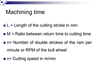 Machining time
 L = Length of the cutting stroke in mm
 M = Ratio between return time to cutting time
 n= Number of double strokes of the ram per
minute or RPM of the bull wheel
 v= Cutting speed in m/min
 