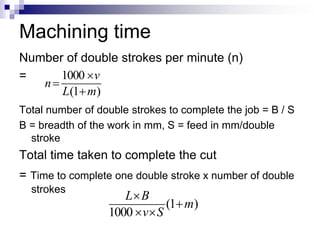 Machining time
Number of double strokes per minute (n)
=
Total number of double strokes to complete the job = B / S
B = breadth of the work in mm, S = feed in mm/double
stroke
Total time taken to complete the cut
= Time to complete one double stroke x number of double
strokes
)1(
1000
mL
v
n



)1(
1000
m
Sv
BL



 