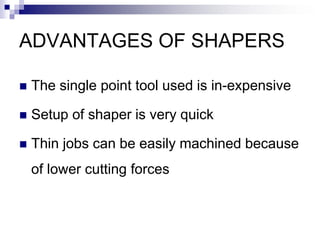 ADVANTAGES OF SHAPERS
 The single point tool used is in-expensive
 Setup of shaper is very quick
 Thin jobs can be easily machined because
of lower cutting forces
 