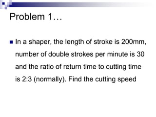Problem 1…
 In a shaper, the length of stroke is 200mm,
number of double strokes per minute is 30
and the ratio of return time to cutting time
is 2:3 (normally). Find the cutting speed
 