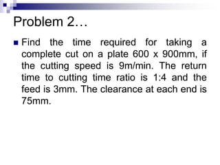 Problem 2…
 Find the time required for taking a
complete cut on a plate 600 x 900mm, if
the cutting speed is 9m/min. The return
time to cutting time ratio is 1:4 and the
feed is 3mm. The clearance at each end is
75mm.
 