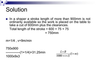 Solution
 In a shaper a stroke length of more than 900mm is not
ordinarily available so the work is placed on the table to
take a cut of 600mm plus the clearances.
Total length of the stroke = 600 + 75 + 75
= 750mm
m=1/4 , v=9m/min
750x900
-------------(1+1/4)=31.25min
1000x9x3
)1(
1000
m
Sv
BL



 